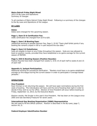 Metro Detroit Friday Night Mixed
2013-14 By-Laws and Operations
Summary of changes
To all members of Metro Detroit Friday Night Mixed: Following is a summary of the changes
to the By-Laws and Operations of the League.
BY-LAWS
Dates:
Dates were changed for the upcoming season.
Page 1, Item II-A Certification Fee:
USBC certification fee changed from $19 to $20.
Page 1, Item I-B Bowling Fees:
(Additional wording to parallel Sponsor Fee, Page 2, III-B) “Team shall forfeit points if any
bowling fee remains unpaid in full or in part beyond the due date.”
Page 2, Item V-E Substitutes:
Subs are eligible to bowl on any Friday throughout the season. Subs are now allowed to
bowl on position rounds, provided they have established a six-game average for the current
season of MDFNM.
Page 5, XIII-G Bowling Season (Position Rounds):
Position Rounds have been changed from weeks 5, 10 & 15 of each half to weeks 8 and 15
of each half.
Appendix A, Jackpot Participation:
Additional wording for procedural clarification: “Bowlers must have a six-game established
average on this league during the current season in order to participate in average-based
jackpots.”
OPERATIONS
Vice President
Ryan Hinman is not returning this season. We will have open nominations during the first
week of bowling. The individual(s) will have until the end of bowling that night in order to
decide if they wish to run for office. Election of Vice President will occur before bowling on
Friday, September 13, 2013, by the Executive Board.
Election results: Pat Snyder is this year’s Vice President. Pat has been on the League since
2005 and was Secretary/Treasurer for seven years.
International Gay Bowling Organization (IGBO) Representative
We still need to fill this Officer position. Position is described in the By-Laws, page 7,
section XX, D.
Federal Employer Identification Number
 
