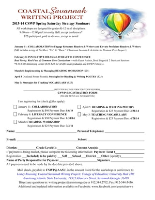January 11: COLLABORATION to Engage Reluctant Readers & Writers and Elevate Proficient Readers & Writers
($40 includes a copy of No More “Us” & “Them”: Classroom Lessons & Activities to Promote Peer Respect)
February 8: INNOVATIVE IDEAS in LITERACY II CONFERENCE
Real Poetry, Real Fun, & Common Core Curriculum —with Guest Author, Brod Bagert & 2 Breakout Sessions
*8:30-1:00 Armstrong Center ($30; $25 for AASU undergraduates and CSWP Fellows)
March 8: Implementing & Managing READING WORKSHOP ($25)
April 5 (National Poetry Month): Strategies for Reading & Writing POETRY ($25)
May 3: Strategies for Teaching VOCABULARY ($25)
______________________________(KEEP TOP HALF OF FORM FOR YOUR RECORDS_______________________________
CSWP REGISTRATION FORM
[PLEASE PRINT ALL INFORMATION]
I am registering for (check all that apply):
January 11: COLLABORATION
Registration & $40 Payment Due: 1/6/14
February 8: LITERACY CONFERENCE
Registration & $30 Payment Due: 1/31/14
March 8: READING WORKSHOP
Registration & $25 Payment Due: 3/3/14
April 5: READING & WRITING POETRY
Registration & $25 Payment Due: 3/31/14
May 3: TEACHING VOCABULARY
Registration & $25 Payment Due: 4/28/14
2013-14 CSWP Spring Saturday Strategy Seminars
All workshops are designed for grades K-12 in all disciplines.
9:00-am—12:00pm University Hall, except conference*
$25/participant, paid in advance, except as noted
Name: ________________________________________ Personal Telephone: __________________________
E-mail: ________________________________________School: _____________________________________
District: ____________Grade Level(s): ____________ Content Area(s): ______________________________
If payment is being mailed, please complete the following information: Payment Total $___________________
Registration ___Included; to be paid by ___Self ___School ___District ___Other (specify)_______________
Name of Party Responsible for Payment _________________________Signature ______________________
All payments need to be made by the due date provided above.
Mail check, payable to CSWP@AASU, in the amount listed for the workshop or conference to:
Lesley Roessing, Coastal Savannah Writing Project; College of Education; University Hall 250;
Armstrong Atlantic State University; 11935 Abercorn Street, Savannah Georgia 31419
Direct any questions to: writing.project@armstrong.edu or 912.344.2702; Fax: 912-344-3436
Additional and updated information available on Facebook: www.facebook.com/coastalsavwp
 