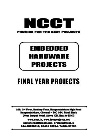 NCCT
Smarter way to do your Projects
044-2823 5816, 98411 93224
74184 97098
ncctchennai@gmail.com
NCCT, 109, 2
nd
Floor, Bombay Flats, Nungambakkam High Road, Nungambakkam,
Chennai – 600 034, Tamil Nadu. (Next to ICICI Bank, Above IOB, Near Taj Hotel)
www.ncct.in, www.ieeeprojects.net, ncctchennai@gmail.com
1
NCCTPROMISE FOR THE BEST PROJECTS
FINAL YEAR PROJECTS
109, 2nd Floor, Bombay Flats, Nungambakkam High Road
Nungambakkam, Chennai – 600 034, Tamil Nadu
(Near Ganpat Hotel, Above IOB, Next to ICICI)
www.ncct.in, www.ieeeprojects.net
ncctchennai@gmail.com, projects@ncct.in
044-28235816, 98411 93224, 74184 97098
EMBEDDED
HARDWARE
PROJECTS
 