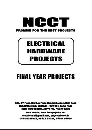 NCCT
Smarter way to do your Projects
044-2823 5816, 98411 93224
74184 97098
ncctchennai@gmail.com
NCCT, 109, 2
nd
Floor, Bombay Flats, Nungambakkam High Road, Nungambakkam,
Chennai – 600 034, Tamil Nadu. (Next to ICICI Bank, Above IOB, Near Taj Hotel)
www.ncct.in, www.ieeeprojects.net, ncctchennai@gmail.com
1
NCCTPROMISE FOR THE BEST PROJECTS
FINAL YEAR PROJECTS
109, 2nd Floor, Bombay Flats, Nungambakkam High Road
Nungambakkam, Chennai – 600 034, Tamil Nadu
(Near Ganpat Hotel, Above IOB, Next to ICICI)
www.ncct.in, www.ieeeprojects.net
ncctchennai@gmail.com, projects@ncct.in
044-28235816, 98411 93224, 74184 97098
ELECTRICAL
HARDWARE
PROJECTS
 