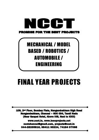 NCCT
Smarter way to do your Projects
044-2823 5816, 98411 93224
74184 97098
ncctchennai@gmail.com
NCCT, 109, 2
nd
Floor, Bombay Flats, Nungambakkam High Road, Nungambakkam,
Chennai – 600 034, Tamil Nadu. (Next to ICICI Bank, Above IOB, Near Taj Hotel)
www.ncct.in, www.ieeeprojects.net, ncctchennai@gmail.com
1
NCCTPROMISE FOR THE BEST PROJECTS
FINAL YEAR PROJECTS
109, 2nd Floor, Bombay Flats, Nungambakkam High Road
Nungambakkam, Chennai – 600 034, Tamil Nadu
(Near Ganpat Hotel, Above IOB, Next to ICICI)
www.ncct.in, www.ieeeprojects.net
ncctchennai@gmail.com, projects@ncct.in
044-28235816, 98411 93224, 74184 97098
MECHANICAL / MODEL
BASED / ROBOTICS /
AUTOMOBILE /
ENGINEERING
HARDWARE PROJECTS
 
