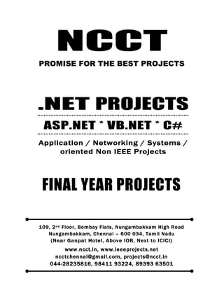 NCCT
Smarter way to do your Projects
044-2823 5816
98411 93224, 89393 63501
ncctchennai@gmail.com
DOTNET PROJECTS, IEEE 2012 / 11 / 10 PROJECT TITLES
NON IEEE APPLICATION, NETWORKING, SYSTEM ORIENTED PROJECTS
NCCT, 109, 2
nd
Floor, Bombay Flats, Nungambakkam High Road, Nungambakkam, Chennai
– 600 034, Tamil Nadu. (Next to ICICI Bank, Above IOB, Near Taj Hotel)
www.ncct.in, www.ieeeprojects.net, ncctchennai@gmail.com
NCCT
PROMISE FOR THE BEST PROJECTS
FINAL YEAR PROJECTS
109, 2nd Floor, Bombay Flats, Nungambakkam High Road
Nungambakkam, Chennai – 600 034, Tamil Nadu
(Near Ganpat Hotel, Above IOB, Next to ICICI)
www.ncct.in, www.ieeeprojects.net
ncctchennai@gmail.com, projects@ncct.in
044-28235816, 98411 93224, 89393 63501
.NET PROJECTS
ASP.NET * VB.NET * C#
Application / Networking / Systems /
oriented Non IEEE Projects
 