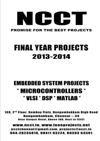 NCCT
Final Year Projects
Promise for the Best Projects
PROJECTS 2013-14
NCCT, 109, 2nd
Floor, Bombay Flats, Nungambakkam High Road,
Nungambakkam, Chennai – 600 034, Tamil Nadu. Next to ICICI Bank,
Above IOB, Near Taj Hotel
www.ncct.in, www.ieeeprojects.net, ncctchennai@gmail.com
044-2823 5816, 98411 93224, 89393 63501
NCCT
Embedded System Projects
NCCTPROMISE FOR THE BEST PROJECTS
FINAL YEAR PROJECTS
2013-2014
EMBEDDED SYSTEM PROJECTS
* MICROCONTROLLERS *
* VLSI * DSP * MATLAB *
109, 2n d
Floor, Bombay Flats, Nungambakkam High Road
Nungambakkam, Chennai – 34
Near Ganpat Hotel, Above IOB, Next to ICICI
www.ncct.in, www.ieeeprojects.net
ncctchennai@gmail.com, projects@ncct.in
044-28235816, 98411 93224, 89393 63501
 