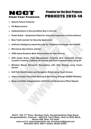 NCCT
Final Year Projects
Promise for the Best Projects
PROJECTS 2013-14
NCCT, 109, 2nd
Floor, Bombay Flats, Nungambakkam High Road,
Nungambakkam, Chennai – 600 034, Tamil Nadu. Next to ICICI Bank,
Above IOB, Near Taj Hotel
www.ncct.in, www.ieeeprojects.net, ncctchennai@gmail.com
044-2823 5816, 98411 93224, 89393 63501
Natural Failure Protector
PH Measurement
Implementation of Secured Black Box in Aircraft
Snake Robot – Serpentine Robot for Industrial Inspection and Surveillance
Blue Tooth Jammer for Security Application
Artificial Intelligence based Security for Telephone Exchange with SCADA
Microwave Spy Camera Jammer
IVRS based Students Mark Annunciation for their Parents
GPS based Active Fleet Management- Featured Rich Automatic Vehicle
Location Tracking, Collision Avoidance with Dual Communication using RF
Wireless Mouse Movement Recognition with VGA Display using Touch
Screen
Self Path Identification and Navigation Robot using Touch Screen
Infant Incubator Parameter Sensing & Monitoring through ZIGBEE Wireless
Sleep and Wake Categorization with ECG and Respiratory Effort Signals
 