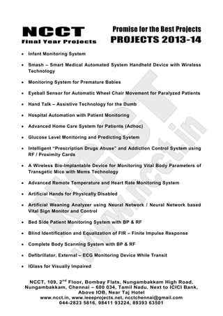 NCCT
Final Year Projects
Promise for the Best Projects
PROJECTS 2013-14
NCCT, 109, 2nd
Floor, Bombay Flats, Nungambakkam High Road,
Nungambakkam, Chennai – 600 034, Tamil Nadu. Next to ICICI Bank,
Above IOB, Near Taj Hotel
www.ncct.in, www.ieeeprojects.net, ncctchennai@gmail.com
044-2823 5816, 98411 93224, 89393 63501
Infant Monitoring System
Smash – Smart Medical Automated System Handheld Device with Wireless
Technology
Monitoring System for Premature Babies
Eyeball Sensor for Automatic Wheel Chair Movement for Paralyzed Patients
Hand Talk – Assistive Technology for the Dumb
Hospital Automation with Patient Monitoring
Advanced Home Care System for Patients (Adhoc)
Glucose Level Monitoring and Predicting System
Intelligent “Prescription Drugs Abuse” and Addiction Control System using
RF / Proximity Cards
A Wireless Bio-Implantable Device for Monitoring Vital Body Parameters of
Transgetic Mice with Mems Technology
Advanced Remote Temperature and Heart Rate Monitoring System
Artificial Hands for Physically Disabled
Artificial Weaning Analyzer using Neural Network / Neural Network based
Vital Sign Monitor and Control
Bed Side Patient Monitoring System with BP & RF
Blind Identification and Equalization of FIR – Finite Impulse Response
Complete Body Scanning System with BP & RF
Defibrillator, External – ECG Monitoring Device While Transit
IGlass for Visually Impaired
 