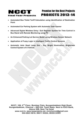 NCCT
Final Year Projects
Promise for the Best Projects
PROJECTS 2013-14
NCCT, 109, 2nd
Floor, Bombay Flats, Nungambakkam High Road,
Nungambakkam, Chennai – 600 034, Tamil Nadu. Next to ICICI Bank,
Above IOB, Near Taj Hotel
www.ncct.in, www.ieeeprojects.net, ncctchennai@gmail.com
044-2823 5816, 98411 93224, 89393 63501
Automated Bus Ticket Tariff Calculation using Identification of Destination
Point
Automated Car Parking System with Automatic Gate Opener
Advanced Digital Wireless Entry / Exit Register System for Time Control in
Bus Stand with Remote Monitoring using PC
An Enhanced Parking Lot Service Model using Wireless Sensor Network
Application of Fuzzy Logic in Intelligent Traffic Control Systems
Automatic Auto Head Lamp Dim - Dip, Bright Illumination, Brightness
Control System of A Vehicle
 