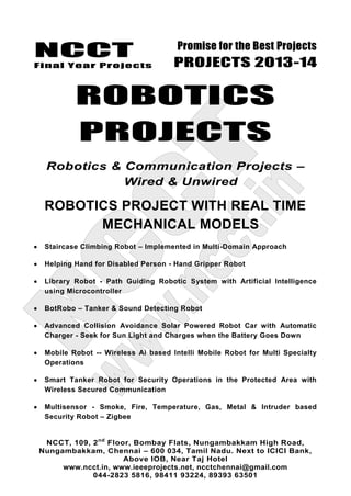 NCCT
Final Year Projects
Promise for the Best Projects
PROJECTS 2013-14
NCCT, 109, 2nd
Floor, Bombay Flats, Nungambakkam High Road,
Nungambakkam, Chennai – 600 034, Tamil Nadu. Next to ICICI Bank,
Above IOB, Near Taj Hotel
www.ncct.in, www.ieeeprojects.net, ncctchennai@gmail.com
044-2823 5816, 98411 93224, 89393 63501
ROBOTICS
PROJECTS
Robotics & Communication Projects –
Wired & Unwired
ROBOTICS PROJECT WITH REAL TIME
MECHANICAL MODELS
Staircase Climbing Robot – Implemented in Multi-Domain Approach
Helping Hand for Disabled Person - Hand Gripper Robot
Library Robot - Path Guiding Robotic System with Artificial Intelligence
using Microcontroller
BotRobo – Tanker & Sound Detecting Robot
Advanced Collision Avoidance Solar Powered Robot Car with Automatic
Charger - Seek for Sun Light and Charges when the Battery Goes Down
Mobile Robot -- Wireless Ai based Intelli Mobile Robot for Multi Specialty
Operations
Smart Tanker Robot for Security Operations in the Protected Area with
Wireless Secured Communication
Multisensor - Smoke, Fire, Temperature, Gas, Metal & Intruder based
Security Robot – Zigbee
 