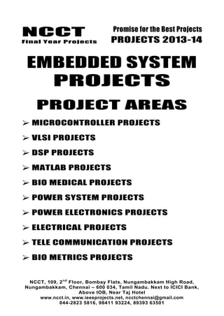 NCCT
Final Year Projects
Promise for the Best Projects
PROJECTS 2013-14
NCCT, 109, 2nd
Floor, Bombay Flats, Nungambakkam High Road,
Nungambakkam, Chennai – 600 034, Tamil Nadu. Next to ICICI Bank,
Above IOB, Near Taj Hotel
www.ncct.in, www.ieeeprojects.net, ncctchennai@gmail.com
044-2823 5816, 98411 93224, 89393 63501
EMBEDDED SYSTEM
PROJECTS
PROJECT AREAS
 MICROCONTROLLER PROJECTS
 VLSI PROJECTS
 DSP PROJECTS
 MATLAB PROJECTS
 BIO MEDICAL PROJECTS
 POWER SYSTEM PROJECTS
 POWER ELECTRONICS PROJECTS
 ELECTRICAL PROJECTS
 TELE COMMUNICATION PROJECTS
 BIO METRICS PROJECTS
 