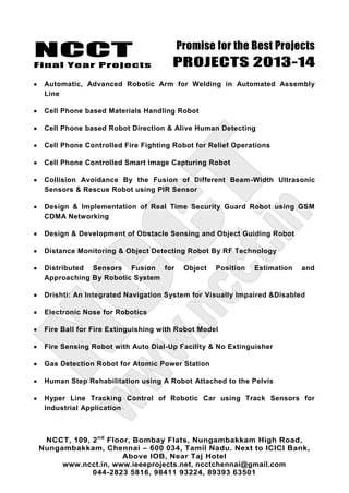 NCCT
Final Year Projects
Promise for the Best Projects
PROJECTS 2013-14
NCCT, 109, 2nd
Floor, Bombay Flats, Nungambakkam High Road,
Nungambakkam, Chennai – 600 034, Tamil Nadu. Next to ICICI Bank,
Above IOB, Near Taj Hotel
www.ncct.in, www.ieeeprojects.net, ncctchennai@gmail.com
044-2823 5816, 98411 93224, 89393 63501
Automatic, Advanced Robotic Arm for Welding in Automated Assembly
Line
Cell Phone based Materials Handling Robot
Cell Phone based Robot Direction & Alive Human Detecting
Cell Phone Controlled Fire Fighting Robot for Relief Operations
Cell Phone Controlled Smart Image Capturing Robot
Collision Avoidance By the Fusion of Different Beam-Width Ultrasonic
Sensors & Rescue Robot using PIR Sensor
Design & Implementation of Real Time Security Guard Robot using GSM
CDMA Networking
Design & Development of Obstacle Sensing and Object Guiding Robot
Distance Monitoring & Object Detecting Robot By RF Technology
Distributed Sensors Fusion for Object Position Estimation and
Approaching By Robotic System
Drishti: An Integrated Navigation System for Visually Impaired &Disabled
Electronic Nose for Robotics
Fire Ball for Fire Extinguishing with Robot Model
Fire Sensing Robot with Auto Dial-Up Facility & No Extinguisher
Gas Detection Robot for Atomic Power Station
Human Step Rehabilitation using A Robot Attached to the Pelvis
Hyper Line Tracking Control of Robotic Car using Track Sensors for
Industrial Application
 