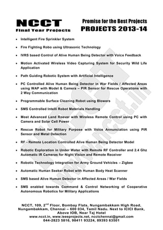NCCT
Final Year Projects
Promise for the Best Projects
PROJECTS 2013-14
NCCT, 109, 2nd
Floor, Bombay Flats, Nungambakkam High Road,
Nungambakkam, Chennai – 600 034, Tamil Nadu. Next to ICICI Bank,
Above IOB, Near Taj Hotel
www.ncct.in, www.ieeeprojects.net, ncctchennai@gmail.com
044-2823 5816, 98411 93224, 89393 63501
Intelligent Fire Sprinkler System
Fire Fighting Robo using Ultrasonic Technology
IVRS based Control of Alive Human Being Detector with Voice Feedback
Motion Activated Wireless Video Capturing System for Security Wild Life
Application
Path Guiding Robotic System with Artificial Intelligence
PC Controlled Alive Human Being Detector in War Fields / Affected Areas
using WAP with Model & Camera – PIR Sensor for Rescue Operations with
2 Way Communication
Programmable Surface Cleaning Robot using Blowers
SMS Controlled Intelli Robot Materials Handling
Most Advanced Land Roever with Wireless Remote Control using PC with
Camera and Solar Cell Power
Rescue Robot for Military Purpose with Voice Annunciation using PIR
Sensor and Metal Detection
RF - Remote Location Controlled Alive Human Being Detector Model
Robotic Exploration in Under Water with Remote RF Controller and 2.4 Ghz
Automatic IR Cameras for Night Vision and Remote Receiver
Robotic Technology Integration for Army Ground Vehicles – Zigbee
Automatic Human Seeker Robot with Human Body Heat Scanner
SMS based Alive Human Detector in Affected Areas / War Fields
SMS enabled towards Command & Control Networking of Cooperative
Autonomous Robotics for Military Applications
 