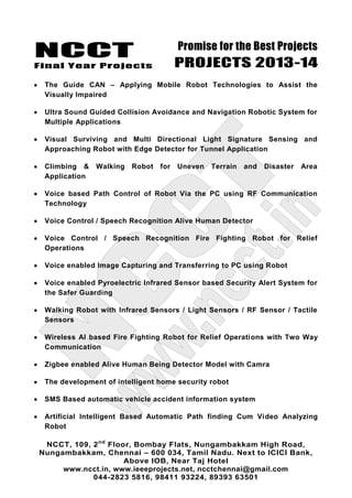 NCCT
Final Year Projects
Promise for the Best Projects
PROJECTS 2013-14
NCCT, 109, 2nd
Floor, Bombay Flats, Nungambakkam High Road,
Nungambakkam, Chennai – 600 034, Tamil Nadu. Next to ICICI Bank,
Above IOB, Near Taj Hotel
www.ncct.in, www.ieeeprojects.net, ncctchennai@gmail.com
044-2823 5816, 98411 93224, 89393 63501
The Guide CAN – Applying Mobile Robot Technologies to Assist the
Visually Impaired
Ultra Sound Guided Collision Avoidance and Navigation Robotic System for
Multiple Applications
Visual Surviving and Multi Directional Light Signature Sensing and
Approaching Robot with Edge Detector for Tunnel Application
Climbing & Walking Robot for Uneven Terrain and Disaster Area
Application
Voice based Path Control of Robot Via the PC using RF Communication
Technology
Voice Control / Speech Recognition Alive Human Detector
Voice Control / Speech Recognition Fire Fighting Robot for Relief
Operations
Voice enabled Image Capturing and Transferring to PC using Robot
Voice enabled Pyroelectric Infrared Sensor based Security Alert System for
the Safer Guarding
Walking Robot with Infrared Sensors / Light Sensors / RF Sensor / Tactile
Sensors
Wireless AI based Fire Fighting Robot for Relief Operations with Two Way
Communication
Zigbee enabled Alive Human Being Detector Model with Camra
The development of intelligent home security robot
SMS Based automatic vehicle accident information system
Artificial Intelligent Based Automatic Path finding Cum Video Analyzing
Robot
 