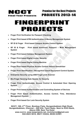 NCCT
Final Year Projects
Promise for the Best Projects
PROJECTS 2013-14
NCCT, 109, 2nd
Floor, Bombay Flats, Nungambakkam High Road,
Nungambakkam, Chennai – 600 034, Tamil Nadu. Next to ICICI Bank,
Above IOB, Near Taj Hotel
www.ncct.in, www.ieeeprojects.net, ncctchennai@gmail.com
044-2823 5816, 98411 93224, 89393 63501
FINGERPRINT
PROJECTS
Finger Print Verification for Passport Checking
Finger Print based ATM Authentication & Money Management System
RF ID & Finger Print based Campus Access Control System
RF ID & Finger Print based Electronic Passport – Multi Management
System
Finger Print based Campus Management System
Finger Print based Digital Locker Security
Finger Print based Digital Voting Machine
Finger Print based Physical Access Control Vehicle Immobilizer
Finger Print Identification / Recognition based Equipment Control System
Enterprise Security using USB Finger print Scanner
Bio-Finger Sensing Gate Opener for Security
Finger Print Authenticated, Access Control & Automated Door Opening
System
Finger Print based Authentication and Controlling System of Devices
Finger Print based Authentication, Access Control, Time, Attendance
Management System
Finger Print based Car Lock Security System
 