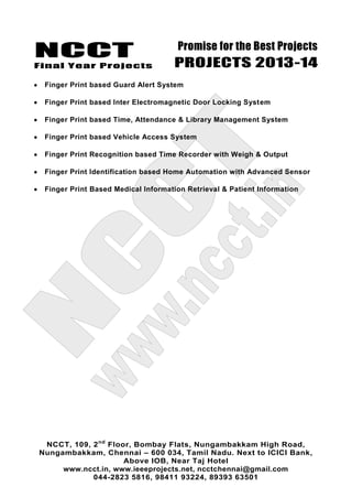 NCCT
Final Year Projects
Promise for the Best Projects
PROJECTS 2013-14
NCCT, 109, 2nd
Floor, Bombay Flats, Nungambakkam High Road,
Nungambakkam, Chennai – 600 034, Tamil Nadu. Next to ICICI Bank,
Above IOB, Near Taj Hotel
www.ncct.in, www.ieeeprojects.net, ncctchennai@gmail.com
044-2823 5816, 98411 93224, 89393 63501
Finger Print based Guard Alert System
Finger Print based Inter Electromagnetic Door Locking System
Finger Print based Time, Attendance & Library Management System
Finger Print based Vehicle Access System
Finger Print Recognition based Time Recorder with Weigh & Output
Finger Print Identification based Home Automation with Advanced Sensor
Finger Print Based Medical Information Retrieval & Patient Information
 