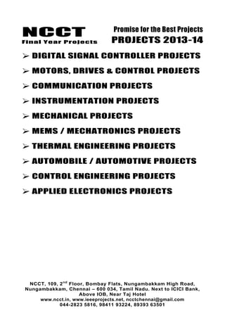 NCCT
Final Year Projects
Promise for the Best Projects
PROJECTS 2013-14
NCCT, 109, 2nd
Floor, Bombay Flats, Nungambakkam High Road,
Nungambakkam, Chennai – 600 034, Tamil Nadu. Next to ICICI Bank,
Above IOB, Near Taj Hotel
www.ncct.in, www.ieeeprojects.net, ncctchennai@gmail.com
044-2823 5816, 98411 93224, 89393 63501
 DIGITAL SIGNAL CONTROLLER PROJECTS
 MOTORS, DRIVES & CONTROL PROJECTS
 COMMUNICATION PROJECTS
 INSTRUMENTATION PROJECTS
 MECHANICAL PROJECTS
 MEMS / MECHATRONICS PROJECTS
 THERMAL ENGINEERING PROJECTS
 AUTOMOBILE / AUTOMOTIVE PROJECTS
 CONTROL ENGINEERING PROJECTS
 APPLIED ELECTRONICS PROJECTS
 