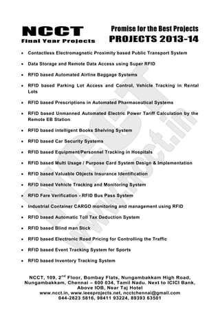 NCCT
Final Year Projects
Promise for the Best Projects
PROJECTS 2013-14
NCCT, 109, 2nd
Floor, Bombay Flats, Nungambakkam High Road,
Nungambakkam, Chennai – 600 034, Tamil Nadu. Next to ICICI Bank,
Above IOB, Near Taj Hotel
www.ncct.in, www.ieeeprojects.net, ncctchennai@gmail.com
044-2823 5816, 98411 93224, 89393 63501
Contactless Electromagnetic Proximity based Public Transport System
Data Storage and Remote Data Access using Super RFID
RFID based Automated Airline Baggage Systems
RFID based Parking Lot Access and Control, Vehicle Tracking in Rental
Lots
RFID based Prescriptions in Automated Pharmaceutical Systems
RFID based Unmanned Automated Electric Power Tariff Calculation by the
Remote EB Station
RFID based intelligent Books Shelving System
RFID based Car Security Systems
RFID based Equipment/Personnel Tracking in Hospitals
RFID based Multi Usage / Purpose Card System Design & Implementation
RFID based Valuable Objects Insurance Identification
RFID based Vehicle Tracking and Monitoring System
RFID Fare Verification - RFID Bus Pass System
Industrial Container CARGO monitoring and management using RFID
RFID based Automatic Toll Tax Deduction System
RFID based Blind man Stick
RFID based Electronic Road Pricing for Controlling the Traffic
RFID based Event Tracking System for Sports
RFID based Inventory Tracking System
 