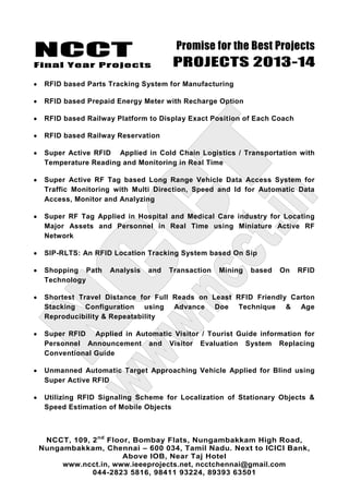 NCCT
Final Year Projects
Promise for the Best Projects
PROJECTS 2013-14
NCCT, 109, 2nd
Floor, Bombay Flats, Nungambakkam High Road,
Nungambakkam, Chennai – 600 034, Tamil Nadu. Next to ICICI Bank,
Above IOB, Near Taj Hotel
www.ncct.in, www.ieeeprojects.net, ncctchennai@gmail.com
044-2823 5816, 98411 93224, 89393 63501
RFID based Parts Tracking System for Manufacturing
RFID based Prepaid Energy Meter with Recharge Option
RFID based Railway Platform to Display Exact Position of Each Coach
RFID based Railway Reservation
Super Active RFID Applied in Cold Chain Logistics / Transportation with
Temperature Reading and Monitoring in Real Time
Super Active RF Tag based Long Range Vehicle Data Access System for
Traffic Monitoring with Multi Direction, Speed and Id for Automatic Data
Access, Monitor and Analyzing
Super RF Tag Applied in Hospital and Medical Care industry for Locating
Major Assets and Personnel in Real Time using Miniature Active RF
Network
SIP-RLTS: An RFID Location Tracking System based On Sip
Shopping Path Analysis and Transaction Mining based On RFID
Technology
Shortest Travel Distance for Full Reads on Least RFID Friendly Carton
Stacking Configuration using Advance Doe Technique & Age
Reproducibility & Repeatability
Super RFID Applied in Automatic Visitor / Tourist Guide information for
Personnel Announcement and Visitor Evaluation System Replacing
Conventional Guide
Unmanned Automatic Target Approaching Vehicle Applied for Blind using
Super Active RFID
Utilizing RFID Signaling Scheme for Localization of Stationary Objects &
Speed Estimation of Mobile Objects
 