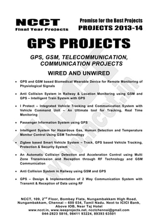 NCCT
Final Year Projects
Promise for the Best Projects
PROJECTS 2013-14
NCCT, 109, 2nd
Floor, Bombay Flats, Nungambakkam High Road,
Nungambakkam, Chennai – 600 034, Tamil Nadu. Next to ICICI Bank,
Above IOB, Near Taj Hotel
www.ncct.in, www.ieeeprojects.net, ncctchennai@gmail.com
044-2823 5816, 98411 93224, 89393 63501
GPS PROJECTS
GPS, GSM, TELECOMMUNICATION,
COMMUNICATION PROJECTS
WIRED AND UNWIRED
GPS and GSM based Biomedical Wearable Device for Remote Monitoring of
Physiological Signals
Anti Collision System in Railway & Location Monitoring using GSM and
GPS – Intelligent Train System with GPS
I Protect – Integrated Vehicle Tracking and Communication System with
Vehicle Command Unit – An Ultimate tool for Tracking, Real Time
Monitoring
Passenger Information System using GPS
Intelligent System for Hazardous Gas, Human Detection and Temperature
Monitor Control Using GSM Technology
Zigbee based Smart Vehicle System – Track, GPS based Vehicle Tracking,
Protection & Security System
An Automatic Collision Detection and Acceleration Control using Multi
Zone Transmission and Reception through RF Technology and GSM
Communication
Anti Collision System in Railway using GSM and GPS
GPS – Design & Implementation of 2 Way Communication System with
Transmit & Reception of Data using RF
 