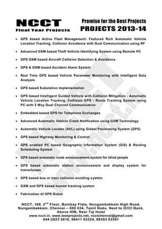 NCCT
Final Year Projects
Promise for the Best Projects
PROJECTS 2013-14
NCCT, 109, 2nd
Floor, Bombay Flats, Nungambakkam High Road,
Nungambakkam, Chennai – 600 034, Tamil Nadu. Next to ICICI Bank,
Above IOB, Near Taj Hotel
www.ncct.in, www.ieeeprojects.net, ncctchennai@gmail.com
044-2823 5816, 98411 93224, 89393 63501
GPS based Active Fleet Management- Featured Rich Automatic Vehicle
Location Tracking, Collision Avoidance with Dual Communication using RF
Advanced GSM based Theft Vehicle Identifying System using Remote PC
GPS GSM based Aircraft Collision Detection & Avoidance
GPS & GSM based Accident Alarm System
Real Time GPS based Vehicle Parameter Monitoring with Intelligent Data
Analysis
GPS based Substation Implementation
GPS based Intelligent Guided Vehicle with Collision Mitigation - Automatic
Vehicle Location Tracking, Collision GPS - Route Tracking System using
PC with 2 Way Dual Channel Communication
Embedded based GPS for Telephone Exchanges
Advanced Automatic Vehicle Crash Notification using GSM Technology
Automatic Vehicle Locator (AVL) using Global Positioning System (GPS)
GPS based Highway Monitoring & Control
GPS enabled PC based Geographic Information System (GIS) & Routing
Scheduling System
GPS based automatic route announcement system for blind people
GPS based automatic station announcement and display system for
trains/buses
GPS based bus or train collision avoiding system
GSM and GPS based human tracking system
Fabrication of GPS Robot
 