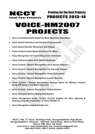 NCCT
Final Year Projects
Promise for the Best Projects
PROJECTS 2013-14
NCCT, 109, 2nd
Floor, Bombay Flats, Nungambakkam High Road,
Nungambakkam, Chennai – 600 034, Tamil Nadu. Next to ICICI Bank,
Above IOB, Near Taj Hotel
www.ncct.in, www.ieeeprojects.net, ncctchennai@gmail.com
044-2823 5816, 98411 93224, 89393 63501
VOICE-HM2007
PROJECTS
Voice Controlled Intelli Robot for Multi Specialty Operations
Voice based Activation and Control of Equipments
Voice based Elevator Movement and Display
Voice Control based Speed Control of Dc Motor
Voice Recognition for Controlling Color Television
Voice Communication Over Zigbee Networks
Voice Control / Speech Recognition Alive Human Detector
Voice Control / Speech Recognition Car Security System
Voice Control / Speech Recognition Home Automation
Voice Control / Speech Recognition Locker Security
Voice Control / Speech Recognition Rescue Robot for Military Purpose
using PIR Sensor and Metal Detection
Voice Control / Speech Recognition Voting System
Voice Operated Modern Restaurant System
Voice Recognition based Access Control System for Door Opening &
Closing using Microcontroller & Voice Hm2007 IC
Voice Recognition based Robotic Car
 