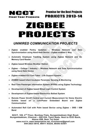NCCT
Final Year Projects
Promise for the Best Projects
PROJECTS 2013-14
NCCT, 109, 2nd
Floor, Bombay Flats, Nungambakkam High Road,
Nungambakkam, Chennai – 600 034, Tamil Nadu. Next to ICICI Bank,
Above IOB, Near Taj Hotel
www.ncct.in, www.ieeeprojects.net, ncctchennai@gmail.com
044-2823 5816, 98411 93224, 89393 63501
ZIGBEE
PROJECTS
UNWIRED COMMUNICATION PROJECTS
Zigbee enabled Pantry Updation - Wireless Network and Data
Synchronization using Hand Held Device - Zigbee enabled 2 Way
Automatic Employee Tracking System using Zigbee Network and I2c
Memory Card Reader
Zigbee based Wireless Weather Station
Zigbee – College / Industry – Wireless Network and Data Synchronization
using Hand Held Device
Zigbee enabled ICU Care Taker - Life Support System
ZIGBEE based Infant Incubator Parameter Sensing & Monitoring
Real Time Passenger information System (RTPIS) using Zigbee Technology
Development of Zigbee based Street Light Control System
Development of Zigbee-based Electronics Ballast System
Remote Power On/off Control and Current Measurement for Home Electric
Outlets based on a Low-Power Embedded Board and Zigbee
Communication
Automated Roll Call with Palm based Device using Zigbee – SRD / ISM
Band
 