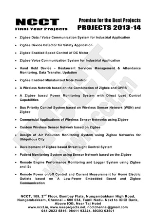 NCCT
Final Year Projects
Promise for the Best Projects
PROJECTS 2013-14
NCCT, 109, 2nd
Floor, Bombay Flats, Nungambakkam High Road,
Nungambakkam, Chennai – 600 034, Tamil Nadu. Next to ICICI Bank,
Above IOB, Near Taj Hotel
www.ncct.in, www.ieeeprojects.net, ncctchennai@gmail.com
044-2823 5816, 98411 93224, 89393 63501
Zigbee Data / Voice Communication System for Industrial Application
Zigbee Device Detector for Safety Application
Zigbee Enabled Speed Control of DC Motor
Zigbee Voice Communication System for Industrial Application
Hand Held Device - Restaurant Services Management & Attendance
Monitoring, Data Transfer, Updation
Zigbee Enabled Miniaturized Mote Control
A Wireless Network based on the Combination of Zigbee and GPRS
A Zigbee based Power Monitoring System with Direct Load Control
Capabilities
Bus Priority Control System based on Wireless Sensor Network (WSN) and
Zigbee
Commercial Applications of Wireless Sensor Networks using Zigbee
Custom Wireless Sensor Network based on Zigbee
Design of Air Pollution Monitoring System using Zigbee Networks for
Ubiquitous City
Development of Zigbee based Street Light Control System
Patient Monitoring System using Sensor Network based on the Zigbee
Remote Engine Performance Monitoring and Logger System using Zigbee
and I2c
Remote Power on/off Control and Current Measurement for Home Electric
Outlets based on A Low-Power Embedded Board and Zigbee
Communication
 