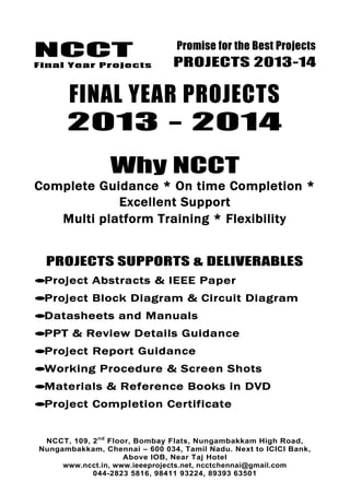 NCCT
Final Year Projects
Promise for the Best Projects
PROJECTS 2013-14
NCCT, 109, 2nd
Floor, Bombay Flats, Nungambakkam High Road,
Nungambakkam, Chennai – 600 034, Tamil Nadu. Next to ICICI Bank,
Above IOB, Near Taj Hotel
www.ncct.in, www.ieeeprojects.net, ncctchennai@gmail.com
044-2823 5816, 98411 93224, 89393 63501
FINAL YEAR PROJECTS
2013 - 2014
Why NCCT
Complete Guidance * On time Completion *
Excellent Support
Multi platform Training * Flexibility
PROJECTS SUPPORTS & DELIVERABLES
Project Abstracts & IEEE Paper
Project Block Diagram & Circuit Diagram
Datasheets and Manuals
PPT & Review Details Guidance
Project Report Guidance
Working Procedure & Screen Shots
Materials & Reference Books in DVD
Project Completion Certificate
 