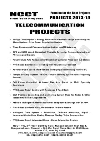 NCCT
Final Year Projects
Promise for the Best Projects
PROJECTS 2013-14
NCCT, 109, 2nd
Floor, Bombay Flats, Nungambakkam High Road,
Nungambakkam, Chennai – 600 034, Tamil Nadu. Next to ICICI Bank,
Above IOB, Near Taj Hotel
www.ncct.in, www.ieeeprojects.net, ncctchennai@gmail.com
044-2823 5816, 98411 93224, 89393 63501
TELECOMMUNICATION
PROJECTS
Energy Consumption – Energy Meter with Automatic Usage Monitoring and
Alarm System - Extra Power Requisition System
Three Dimensional Password Authentication in ATM Networks
GPS and GSM based Biomedical Wearable Device for Remote Monitoring of
Physiological Signals
Power Failure Auto Announcement System at Customer Place from E.B Station
IVRS based Electronics Televoting with Response & Feedback
Advanced GSM based Theft Vehicle Identifying System using Remote PC
Temple Security System - Hi End Temple Security System with Frequency
Jammer
Cell Phone Controlled Ai based Five Axis Robot for Multi Specialty
Operations
IVRS based Robot Control with Response & Feed Back
Dish Position Controlling and Monitoring System Used for Radar & Other
Telecommunication Applications
Artificial Intelligence based Security for Telephone Exchange with SCADA
IVRS based Students Mark Annunciation for their Parents
Intelligent Train System – Automation, Collision Avoidance, Signal /
Unmanned Controlling, Moving Message Display, Voice Annunciation
IVRS based Smart Networked Home - Home Automation System
 