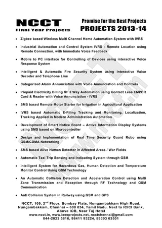 NCCT
Final Year Projects
Promise for the Best Projects
PROJECTS 2013-14
NCCT, 109, 2nd
Floor, Bombay Flats, Nungambakkam High Road,
Nungambakkam, Chennai – 600 034, Tamil Nadu. Next to ICICI Bank,
Above IOB, Near Taj Hotel
www.ncct.in, www.ieeeprojects.net, ncctchennai@gmail.com
044-2823 5816, 98411 93224, 89393 63501
Zigbee based Wireless Multi Channel Home Automation System with IVRS
Industrial Automation and Control System IVRS - Remote Location using
Remote Connection, with Immediate Voice Feedback
Mobile to PC interface for Controlling of Devices using interactive Voice
Response System
Intelligent & Automatic Fire Security System using Interactive Voice
Decoder and Telephone Line
Categorized Alarm Annunciation with Voice Annunciation and Controls
Prepaid Electricity Billing RF 2 Way Automation using Contact Less EMPCR
Card & Reader with Voice Annunciation - IVRS
SMS based Remote Motor Starter for Irrigation in Agricultural Application
IVRS based Automatic E-Filing Tracking and Monitoring, Localization,
Tracking Applied in Modern Administration Automation
Development of Smart Notice Board – Active Information Display Systems
using SMS based on Microcontroller
Design and Implementation of Real Time Security Guard Robo using
GSM/CDMA Networking
SMS based Alive Human Detector in Affected Areas / War Fields
Automatic Taxi Trip Sensing and Indicating System through GSM
Intelligent System for Hazardous Gas, Human Detection and Temperature
Monitor Control Using GSM Technology
An Automatic Collision Detection and Acceleration Control using Multi
Zone Transmission and Reception through RF Technology and GSM
Communication
Anti Collision System in Railway using GSM and GPS
 