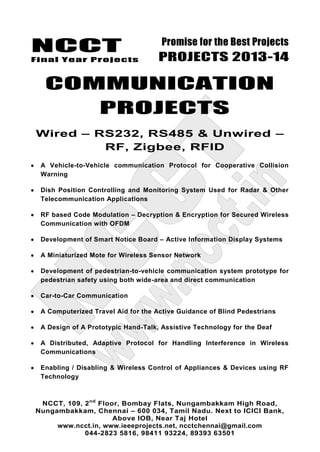 NCCT
Final Year Projects
Promise for the Best Projects
PROJECTS 2013-14
NCCT, 109, 2nd
Floor, Bombay Flats, Nungambakkam High Road,
Nungambakkam, Chennai – 600 034, Tamil Nadu. Next to ICICI Bank,
Above IOB, Near Taj Hotel
www.ncct.in, www.ieeeprojects.net, ncctchennai@gmail.com
044-2823 5816, 98411 93224, 89393 63501
COMMUNICATION
PROJECTS
Wired – RS232, RS485 & Unwired –
RF, Zigbee, RFID
A Vehicle-to-Vehicle communication Protocol for Cooperative Collision
Warning
Dish Position Controlling and Monitoring System Used for Radar & Other
Telecommunication Applications
RF based Code Modulation – Decryption & Encryption for Secured Wireless
Communication with OFDM
Development of Smart Notice Board – Active Information Display Systems
A Miniaturized Mote for Wireless Sensor Network
Development of pedestrian-to-vehicle communication system prototype for
pedestrian safety using both wide-area and direct communication
Car-to-Car Communication
A Computerized Travel Aid for the Active Guidance of Blind Pedestrians
A Design of A Prototypic Hand-Talk, Assistive Technology for the Deaf
A Distributed, Adaptive Protocol for Handling Interference in Wireless
Communications
Enabling / Disabling & Wireless Control of Appliances & Devices using RF
Technology
 