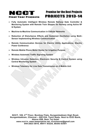 NCCT
Final Year Projects
Promise for the Best Projects
PROJECTS 2013-14
NCCT, 109, 2nd
Floor, Bombay Flats, Nungambakkam High Road,
Nungambakkam, Chennai – 600 034, Tamil Nadu. Next to ICICI Bank,
Above IOB, Near Taj Hotel
www.ncct.in, www.ieeeprojects.net, ncctchennai@gmail.com
044-2823 5816, 98411 93224, 89393 63501
Fully Automatic Intelligent Wireless Remote Railway Gate Controller &
Monitoring System with Remote Train Stopper for Railway using Active RF
Id System
Machine-to-Machine Communication in Cellular Networks
Reduction of Disturbance Effects and Sustained Oscillation using Multi-
Sensor Implementing Wireless Communication
Remote Communication Devices for Electric Utility Applications, Electric
Power Conference
Remote Mobile Phone Motor Starter for Irrigation Purpose
Wireless Automatic Traffic Signaling System
Wireless Intrusion Detection, Electronic Security & Control System using
Central Monitoring System
Wireless Telemetry for Line Data Transmission on A Mobile Unit
 