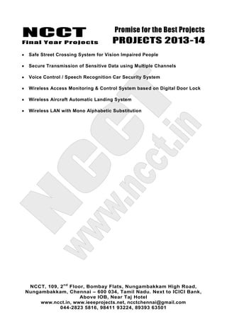 NCCT
Final Year Projects
Promise for the Best Projects
PROJECTS 2013-14
NCCT, 109, 2nd
Floor, Bombay Flats, Nungambakkam High Road,
Nungambakkam, Chennai – 600 034, Tamil Nadu. Next to ICICI Bank,
Above IOB, Near Taj Hotel
www.ncct.in, www.ieeeprojects.net, ncctchennai@gmail.com
044-2823 5816, 98411 93224, 89393 63501
Safe Street Crossing System for Vision Impaired People
Secure Transmission of Sensitive Data using Multiple Channels
Voice Control / Speech Recognition Car Security System
Wireless Access Monitoring & Control System based on Digital Door Lock
Wireless Aircraft Automatic Landing System
Wireless LAN with Mono Alphabetic Substitution
 