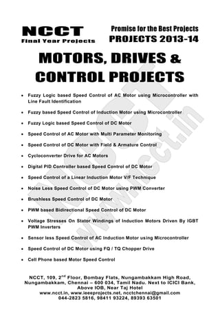 NCCT
Final Year Projects
Promise for the Best Projects
PROJECTS 2013-14
NCCT, 109, 2nd
Floor, Bombay Flats, Nungambakkam High Road,
Nungambakkam, Chennai – 600 034, Tamil Nadu. Next to ICICI Bank,
Above IOB, Near Taj Hotel
www.ncct.in, www.ieeeprojects.net, ncctchennai@gmail.com
044-2823 5816, 98411 93224, 89393 63501
MOTORS, DRIVES &
CONTROL PROJECTS
Fuzzy Logic based Speed Control of AC Motor using Microcontroller with
Line Fault Identification
Fuzzy based Speed Control of Induction Motor using Microcontroller
Fuzzy Logic based Speed Control of DC Motor
Speed Control of AC Motor with Multi Parameter Monitoring
Speed Control of DC Motor with Field & Armature Control
Cycloconverter Drive for AC Motors
Digital PID Controller based Speed Control of DC Motor
Speed Control of a Linear Induction Motor V/F Technique
Noise Less Speed Control of DC Motor using PWM Converter
Brushless Speed Control of DC Motor
PWM based Bidirectional Speed Control of DC Motor
Voltage Stresses On Stator Windings of Induction Motors Driven By IGBT
PWM Inverters
Sensor less Speed Control of AC Induction Motor using Microcontroller
Speed Control of DC Motor using FQ / TQ Chopper Drive
Cell Phone based Motor Speed Control
 