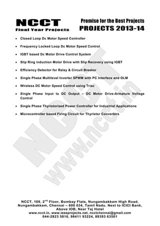 NCCT
Final Year Projects
Promise for the Best Projects
PROJECTS 2013-14
NCCT, 109, 2nd
Floor, Bombay Flats, Nungambakkam High Road,
Nungambakkam, Chennai – 600 034, Tamil Nadu. Next to ICICI Bank,
Above IOB, Near Taj Hotel
www.ncct.in, www.ieeeprojects.net, ncctchennai@gmail.com
044-2823 5816, 98411 93224, 89393 63501
Closed Loop Dc Motor Speed Controller
Frequency Locked Loop Dc Motor Speed Control
IGBT based Dc Motor Drive Control System
Slip Ring induction Motor Drive with Slip Recovery using IGBT
Efficiency Detector for Relay & Circuit Breaker
Single Phase Multilevel Inverter SPWM with PC Interface and OLM
Wireless DC Motor Speed Control using Triac
Single Phase Input to DC Output – DC Motor Drive-Armature Voltage
Control
Single Phase Thyristorized Power Controller for Industrial Applications
Microcontroller based Firing Circuit for Thyristor Converters
 