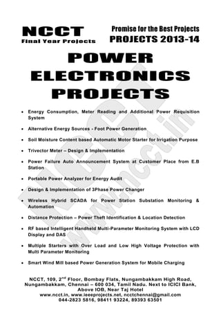 NCCT
Final Year Projects
Promise for the Best Projects
PROJECTS 2013-14
NCCT, 109, 2nd
Floor, Bombay Flats, Nungambakkam High Road,
Nungambakkam, Chennai – 600 034, Tamil Nadu. Next to ICICI Bank,
Above IOB, Near Taj Hotel
www.ncct.in, www.ieeeprojects.net, ncctchennai@gmail.com
044-2823 5816, 98411 93224, 89393 63501
POWER
ELECTRONICS
PROJECTS
Energy Consumption, Meter Reading and Additional Power Requisition
System
Alternative Energy Sources - Foot Power Generation
Soil Moisture Content based Automatic Motor Starter for Irrigation Purpose
Trivector Meter – Design & Implementation
Power Failure Auto Announcement System at Customer Place from E.B
Station
Portable Power Analyzer for Energy Audit
Design & Implementation of 3Phase Power Changer
Wireless Hybrid SCADA for Power Station Substation Monitoring &
Automation
Distance Protection – Power Theft Identification & Location Detection
RF based Intelligent Handheld Multi-Parameter Monitoring System with LCD
Display and DAS
Multiple Starters with Over Load and Low High Voltage Protection with
Multi Parameter Monitoring
Smart Wind Mill based Power Generation System for Mobile Charging
 