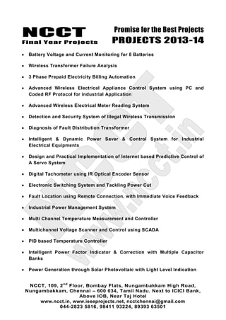 NCCT
Final Year Projects
Promise for the Best Projects
PROJECTS 2013-14
NCCT, 109, 2nd
Floor, Bombay Flats, Nungambakkam High Road,
Nungambakkam, Chennai – 600 034, Tamil Nadu. Next to ICICI Bank,
Above IOB, Near Taj Hotel
www.ncct.in, www.ieeeprojects.net, ncctchennai@gmail.com
044-2823 5816, 98411 93224, 89393 63501
Battery Voltage and Current Monitoring for 8 Batteries
Wireless Transformer Failure Analysis
3 Phase Prepaid Electricity Billing Automation
Advanced Wireless Electrical Appliance Control System using PC and
Coded RF Protocol for industrial Application
Advanced Wireless Electrical Meter Reading System
Detection and Security System of Illegal Wireless Transmission
Diagnosis of Fault Distribution Transformer
Intelligent & Dynamic Power Saver & Control System for Industrial
Electrical Equipments
Design and Practical Implementation of Internet based Predictive Control of
A Servo System
Digital Tachometer using IR Optical Encoder Sensor
Electronic Switching System and Tackling Power Cut
Fault Location using Remote Connection, with Immediate Voice Feedback
Industrial Power Management System
Multi Channel Temperature Measurement and Controller
Multichannel Voltage Scanner and Control using SCADA
PID based Temperature Controller
Intelligent Power Factor Indicator & Correction with Multiple Capacitor
Banks
Power Generation through Solar Photovoltaic with Light Level Indication
 