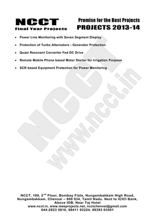 NCCT
Final Year Projects
Promise for the Best Projects
PROJECTS 2013-14
NCCT, 109, 2nd
Floor, Bombay Flats, Nungambakkam High Road,
Nungambakkam, Chennai – 600 034, Tamil Nadu. Next to ICICI Bank,
Above IOB, Near Taj Hotel
www.ncct.in, www.ieeeprojects.net, ncctchennai@gmail.com
044-2823 5816, 98411 93224, 89393 63501
Power Line Monitoring with Seven Segment Display
Protection of Turbo Alternators - Generator Protection
Quasi Resonant Converter Fed DC Drive
Remote Mobile Phone based Motor Starter for Irrigation Purpose
SCR based Equipment Protection for Power Monitoring
 