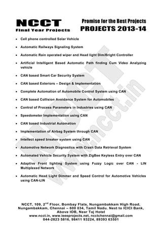 NCCT
Final Year Projects
Promise for the Best Projects
PROJECTS 2013-14
NCCT, 109, 2nd
Floor, Bombay Flats, Nungambakkam High Road,
Nungambakkam, Chennai – 600 034, Tamil Nadu. Next to ICICI Bank,
Above IOB, Near Taj Hotel
www.ncct.in, www.ieeeprojects.net, ncctchennai@gmail.com
044-2823 5816, 98411 93224, 89393 63501
Cell phone controlled Solar Vehicle
Automatic Railways Signaling System
Automatic Rain operated wiper and Head light Dim/Bright Controller
Artificial Intelligent Based Automatic Path finding Cum Video Analyzing
vehicle
CAN based Smart Car Security System
CAN based Exteriors – Design & Implementation
Complete Automation of Automobile Control System using CAN
CAN based Collision Avoidance System for Automobiles
Control of Process Parameters in Industries using CAN
Speedometer Implementation using CAN
CAN based Industrial Automation
Implementation of Airbag System through CAN
Intellect speed breaker system using CAN
Automotive Network Diagnostics with Crash Data Retrieval System
Automated Vehicle Security System with ZigBee Keyless Entry over CAN
Adaptive Front lighting System using Fuzzy Logic over CAN - LIN
Multiplexed Network
Automatic Head Light Dimmer and Speed Control for Automotive Vehicles
using CAN-LIN
 