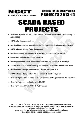NCCT
Final Year Projects
Promise for the Best Projects
PROJECTS 2013-14
NCCT, 109, 2nd
Floor, Bombay Flats, Nungambakkam High Road,
Nungambakkam, Chennai – 600 034, Tamil Nadu. Next to ICICI Bank,
Above IOB, Near Taj Hotel
www.ncct.in, www.ieeeprojects.net, ncctchennai@gmail.com
044-2823 5816, 98411 93224, 89393 63501
SCADA BASED
PROJECTS
Wireless Hybrid SCADA for Power Station Substation Monitoring &
Automation
SCADA for Instrumentation
Artificial Intelligence based Security for Telephone Exchange with SCADA
SCADA based Waste Water Treatment
Optical Isolated Transparency SCADA - for Telephone Exchange
SCADA for Local Distribution Network
Development of Human Machine Interface using any SCADA Package
Fault Prediction in Quasi-Steady System with SCADA for Pressure & Flow
Multichannel Voltage Scanner and Control using SCADA
SCADA based Temperature Measurement & Control System
Remote Digital RPM Indicator using Proximity or Magnetic Pick Up - SCADA
Remote Frequency Indicator with SCADA
Remote Terminal Unit (RTU) & PLC System
 