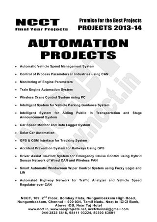 NCCT
Final Year Projects
Promise for the Best Projects
PROJECTS 2013-14
NCCT, 109, 2nd
Floor, Bombay Flats, Nungambakkam High Road,
Nungambakkam, Chennai – 600 034, Tamil Nadu. Next to ICICI Bank,
Above IOB, Near Taj Hotel
www.ncct.in, www.ieeeprojects.net, ncctchennai@gmail.com
044-2823 5816, 98411 93224, 89393 63501
AUTOMATION
PROJECTS
Automatic Vehicle Speed Management System
Control of Process Parameters in Industries using CAN
Monitoring of Engine Parameters
Train Engine Automation System
Wireless Crane Control System using PC
Intelligent System for Vehicle Parking Guidance System
Intelligent System for Aiding Public In Transportation and Stage
Announcement System
Car Speed Monitor and Data Logger System
Solar Car Automation
GPS & GSM Interface for Tracking System
Accident Prevention System for Railways Using GPS
Driver Assist Co-Pilot System for Emergency Cruise Control using Hybrid
Sensor Network of Wired CAN and Wireless PAN
Smart Automatic Windscreen Wiper Control System using Fuzzy Logic and
LIN
Automated Highway Network for Traffic Analyzer and Vehicle Speed
Regulator over CAN
 