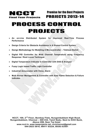 NCCT
Final Year Projects
Promise for the Best Projects
PROJECTS 2013-14
NCCT, 109, 2nd
Floor, Bombay Flats, Nungambakkam High Road,
Nungambakkam, Chennai – 600 034, Tamil Nadu. Next to ICICI Bank,
Above IOB, Near Taj Hotel
www.ncct.in, www.ieeeprojects.net, ncctchennai@gmail.com
044-2823 5816, 98411 93224, 89393 63501
PROCESS CONTROL
PROJECTS
An on-Line Distributed System for Improved Real-Time Process
Performance
Design Criteria for Obstacle Avoidance in A Shared Control System
Design Methodology for Modeling A Microcontroller – Teleload Switch
Digital PID Controller for Multi Channel Temperature using Frequency
Response / Root Locus Technique
Digital Temperature Indicator & Controller with DAS & Analyzer
Fuzzy Logic based Traffic Light Controller
Industrial Annunciator with Voice, Alarm
Multi Burner Management & Controller with Auto Flame Detection & Failure
Indicator
 