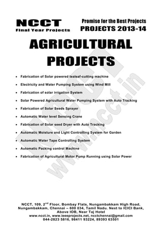 NCCT
Final Year Projects
Promise for the Best Projects
PROJECTS 2013-14
NCCT, 109, 2nd
Floor, Bombay Flats, Nungambakkam High Road,
Nungambakkam, Chennai – 600 034, Tamil Nadu. Next to ICICI Bank,
Above IOB, Near Taj Hotel
www.ncct.in, www.ieeeprojects.net, ncctchennai@gmail.com
044-2823 5816, 98411 93224, 89393 63501
AGRICULTURAL
PROJECTS
Fabrication of Solar powered tealeaf-cutting machine
Electricity and Water Pumping System using Wind Mill
Fabrication of solar irrigation System
Solar Powered Agricultural Water Pumping System with Auto Tracking
Fabrication of Solar Seeds Sprayer
Automatic Water level Sensing Crane
Fabrication of Solar seed Dryer with Auto Tracking
Automatic Moisture and Light Controlling System for Garden
Automatic Water Tape Controlling System
Automatic Packing control Machine
Fabrication of Agricultural Motor Pump Running using Solar Power
 