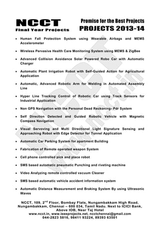 NCCT
Final Year Projects
Promise for the Best Projects
PROJECTS 2013-14
NCCT, 109, 2nd
Floor, Bombay Flats, Nungambakkam High Road,
Nungambakkam, Chennai – 600 034, Tamil Nadu. Next to ICICI Bank,
Above IOB, Near Taj Hotel
www.ncct.in, www.ieeeprojects.net, ncctchennai@gmail.com
044-2823 5816, 98411 93224, 89393 63501
Human Fall Protection System using Wearable Airbags and MEMS
Accelerometer
Wireless Pervasive Health Care Monitoring System using MEMS & ZigBee
Advanced Collision Avoidance Solar Powered Robo Car with Automatic
Charger
Automatic Plant Irrigation Robot with Self-Guided Action for Agricultural
Application
Automatic, Advanced Robotic Arm for Welding in Automated Assembly
Line
Hyper Line Tracking Control of Robotic Car using Track Sensors for
Industrial Application
Non GPS Navigation with the Personal Dead Reckoning- Pdr System
Self Direction Detected and Guided Robotic Vehicle with Magnetic
Compass Navigation
Visual Servoving and Multi Directional Light Signature Sensing and
Approaching Robot with Edge Detector for Tunnel Application
Automatic Car Parking System for apartment Building
Fabrication of Remote operated weapon System
Cell phone controlled pick and place robot
SMS based automatic pneumatic Punching and riveting machine
Video Analyzing remote controlled vacuum Cleaner
SMS based automatic vehicle accident information system
Automatic Distance Measurement and Braking System By using Ultrasonic
Waves
 