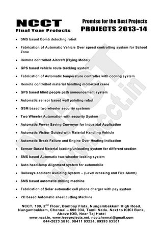 NCCT
Final Year Projects
Promise for the Best Projects
PROJECTS 2013-14
NCCT, 109, 2nd
Floor, Bombay Flats, Nungambakkam High Road,
Nungambakkam, Chennai – 600 034, Tamil Nadu. Next to ICICI Bank,
Above IOB, Near Taj Hotel
www.ncct.in, www.ieeeprojects.net, ncctchennai@gmail.com
044-2823 5816, 98411 93224, 89393 63501
SMS based Bomb detecting robot
Fabrication of Automatic Vehicle Over speed controlling system for School
Zone
Remote controlled Aircraft (Flying Model)
GPS based vehicle route tracking system
Fabrication of Automatic temperature controller with cooling system
Remote controlled material handling motorized crane
GPS based blind people path announcement system
Automatic sensor based wall painting robot
GSM based two wheeler security systems
Two Wheeler Automation with security System
Automatic Power Saving Conveyor for Industrial Application
Automatic Visitor Guided with Material Handling Vehicle
Automatic Break Failure and Engine Over Heating Indication
Sensor Based Material loading/unloading system for different section
SMS based Automatic two-wheeler locking system
Auto head-lamp Alignment system for automobile
Railways accident Avoiding System – (Level crossing and Fire Alarm)
SMS based automatic drilling machine
Fabrication of Solar automatic cell phone charger with pay system
PC based Automatic sheet cutting Machine
 