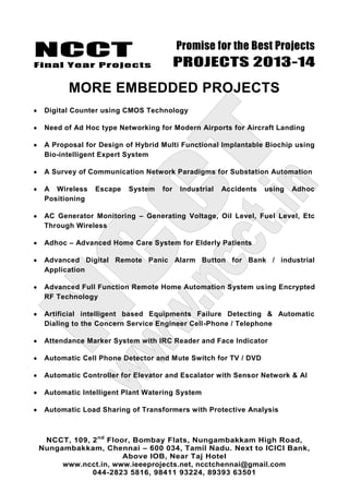 NCCT
Final Year Projects
Promise for the Best Projects
PROJECTS 2013-14
NCCT, 109, 2nd
Floor, Bombay Flats, Nungambakkam High Road,
Nungambakkam, Chennai – 600 034, Tamil Nadu. Next to ICICI Bank,
Above IOB, Near Taj Hotel
www.ncct.in, www.ieeeprojects.net, ncctchennai@gmail.com
044-2823 5816, 98411 93224, 89393 63501
MORE EMBEDDED PROJECTS
Digital Counter using CMOS Technology
Need of Ad Hoc type Networking for Modern Airports for Aircraft Landing
A Proposal for Design of Hybrid Multi Functional Implantable Biochip using
Bio-intelligent Expert System
A Survey of Communication Network Paradigms for Substation Automation
A Wireless Escape System for Industrial Accidents using Adhoc
Positioning
AC Generator Monitoring – Generating Voltage, Oil Level, Fuel Level, Etc
Through Wireless
Adhoc – Advanced Home Care System for Elderly Patients
Advanced Digital Remote Panic Alarm Button for Bank / industrial
Application
Advanced Full Function Remote Home Automation System using Encrypted
RF Technology
Artificial intelligent based Equipments Failure Detecting & Automatic
Dialing to the Concern Service Engineer Cell-Phone / Telephone
Attendance Marker System with IRC Reader and Face Indicator
Automatic Cell Phone Detector and Mute Switch for TV / DVD
Automatic Controller for Elevator and Escalator with Sensor Network & AI
Automatic Intelligent Plant Watering System
Automatic Load Sharing of Transformers with Protective Analysis
 