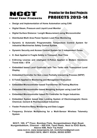 NCCT
Final Year Projects
Promise for the Best Projects
PROJECTS 2013-14
NCCT, 109, 2nd
Floor, Bombay Flats, Nungambakkam High Road,
Nungambakkam, Chennai – 600 034, Tamil Nadu. Next to ICICI Bank,
Above IOB, Near Taj Hotel
www.ncct.in, www.ieeeprojects.net, ncctchennai@gmail.com
044-2823 5816, 98411 93224, 89393 63501
Design and Implementation of Home Automation using CAN
Digital Steam, Pressure and Liquid Level Monitor
Digital Surface Distance / Length Measurement using Microcontroller
Distributed Multi Area Power System Load Flow Monitoring
Dynamic & Automatic Programmable Temperature Control System for
industrial Machineries Safety Control System
Dynamic Security and Access Control System for 5 independent Zones
E- Seal Applied in Fragile Safety in Transport, Real Time
E-Driving License and intelligent E-Police Applied in Modern Electronic
Travel Aids – ETA
Embedded based Level Controller with Two Tanks with Transparent Level
Display
Embedded Controller for Non Linear Partially Interacting Process (NlPIP)
E-Ticket Applied in Monitoring and Management Evaluation
Embedded Microcontroller based Transformer Oil Testing Machine
Embedded Microcontroller based Weighing Analyzer using Load Cell
Embedded Microcontroller based PH Controller for Sugar Industries
Embedded System based Inter Locking System of Electromagnetic Doors
Chemical, Cement & Pharmaceutical Industries
Feeder Protective Relay Monitoring and Data Logger
Frequency Division Multiplexing for a Multi-Sensor Wireless Telemetry
System
 