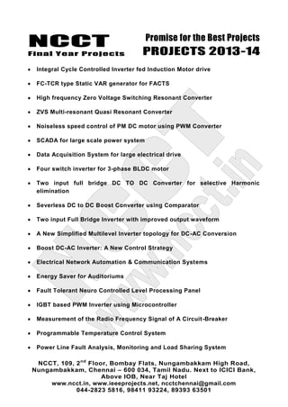 NCCT
Final Year Projects
Promise for the Best Projects
PROJECTS 2013-14
NCCT, 109, 2nd
Floor, Bombay Flats, Nungambakkam High Road,
Nungambakkam, Chennai – 600 034, Tamil Nadu. Next to ICICI Bank,
Above IOB, Near Taj Hotel
www.ncct.in, www.ieeeprojects.net, ncctchennai@gmail.com
044-2823 5816, 98411 93224, 89393 63501
Integral Cycle Controlled Inverter fed Induction Motor drive
FC-TCR type Static VAR generator for FACTS
High frequency Zero Voltage Switching Resonant Converter
ZVS Multi-resonant Quasi Resonant Converter
Noiseless speed control of PM DC motor using PWM Converter
SCADA for large scale power system
Data Acquisition System for large electrical drive
Four switch inverter for 3-phase BLDC motor
Two input full bridge DC TO DC Converter for selective Harmonic
elimination
Severless DC to DC Boost Converter using Comparator
Two input Full Bridge Inverter with improved output waveform
A New Simplified Multilevel Inverter topology for DC-AC Conversion
Boost DC-AC Inverter: A New Control Strategy
Electrical Network Automation & Communication Systems
Energy Saver for Auditoriums
Fault Tolerant Neuro Controlled Level Processing Panel
IGBT based PWM Inverter using Microcontroller
Measurement of the Radio Frequency Signal of A Circuit-Breaker
Programmable Temperature Control System
Power Line Fault Analysis, Monitoring and Load Sharing System
 
