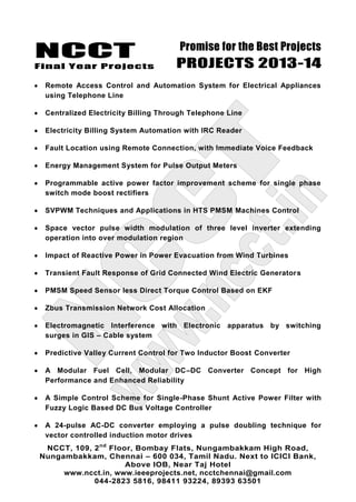 NCCT
Final Year Projects
Promise for the Best Projects
PROJECTS 2013-14
NCCT, 109, 2nd
Floor, Bombay Flats, Nungambakkam High Road,
Nungambakkam, Chennai – 600 034, Tamil Nadu. Next to ICICI Bank,
Above IOB, Near Taj Hotel
www.ncct.in, www.ieeeprojects.net, ncctchennai@gmail.com
044-2823 5816, 98411 93224, 89393 63501
Remote Access Control and Automation System for Electrical Appliances
using Telephone Line
Centralized Electricity Billing Through Telephone Line
Electricity Billing System Automation with IRC Reader
Fault Location using Remote Connection, with Immediate Voice Feedback
Energy Management System for Pulse Output Meters
Programmable active power factor improvement scheme for single phase
switch mode boost rectifiers
SVPWM Techniques and Applications in HTS PMSM Machines Control
Space vector pulse width modulation of three level inverter extending
operation into over modulation region
Impact of Reactive Power in Power Evacuation from Wind Turbines
Transient Fault Response of Grid Connected Wind Electric Generators
PMSM Speed Sensor less Direct Torque Control Based on EKF
Zbus Transmission Network Cost Allocation
Electromagnetic Interference with Electronic apparatus by switching
surges in GIS – Cable system
Predictive Valley Current Control for Two Inductor Boost Converter
A Modular Fuel Cell, Modular DC–DC Converter Concept for High
Performance and Enhanced Reliability
A Simple Control Scheme for Single-Phase Shunt Active Power Filter with
Fuzzy Logic Based DC Bus Voltage Controller
A 24-pulse AC-DC converter employing a pulse doubling technique for
vector controlled induction motor drives
 