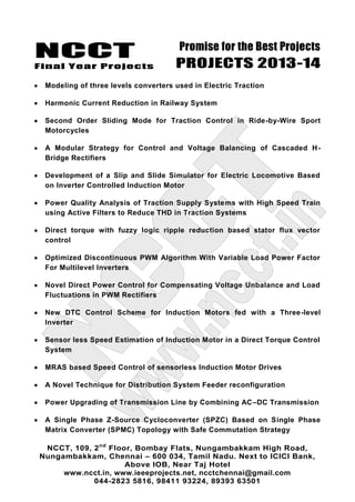NCCT
Final Year Projects
Promise for the Best Projects
PROJECTS 2013-14
NCCT, 109, 2nd
Floor, Bombay Flats, Nungambakkam High Road,
Nungambakkam, Chennai – 600 034, Tamil Nadu. Next to ICICI Bank,
Above IOB, Near Taj Hotel
www.ncct.in, www.ieeeprojects.net, ncctchennai@gmail.com
044-2823 5816, 98411 93224, 89393 63501
Modeling of three levels converters used in Electric Traction
Harmonic Current Reduction in Railway System
Second Order Sliding Mode for Traction Control in Ride-by-Wire Sport
Motorcycles
A Modular Strategy for Control and Voltage Balancing of Cascaded H-
Bridge Rectifiers
Development of a Slip and Slide Simulator for Electric Locomotive Based
on Inverter Controlled Induction Motor
Power Quality Analysis of Traction Supply Systems with High Speed Train
using Active Filters to Reduce THD in Traction Systems
Direct torque with fuzzy logic ripple reduction based stator flux vector
control
Optimized Discontinuous PWM Algorithm With Variable Load Power Factor
For Multilevel Inverters
Novel Direct Power Control for Compensating Voltage Unbalance and Load
Fluctuations in PWM Rectifiers
New DTC Control Scheme for Induction Motors fed with a Three-level
Inverter
Sensor less Speed Estimation of Induction Motor in a Direct Torque Control
System
MRAS based Speed Control of sensorless Induction Motor Drives
A Novel Technique for Distribution System Feeder reconfiguration
Power Upgrading of Transmission Line by Combining AC–DC Transmission
A Single Phase Z-Source Cycloconverter (SPZC) Based on Single Phase
Matrix Converter (SPMC) Topology with Safe Commutation Strategy
 