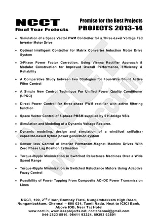 NCCT
Final Year Projects
Promise for the Best Projects
PROJECTS 2013-14
NCCT, 109, 2nd
Floor, Bombay Flats, Nungambakkam High Road,
Nungambakkam, Chennai – 600 034, Tamil Nadu. Next to ICICI Bank,
Above IOB, Near Taj Hotel
www.ncct.in, www.ieeeprojects.net, ncctchennai@gmail.com
044-2823 5816, 98411 93224, 89393 63501
Simulation of a Space Vector PWM Controller for a Three-Level Voltage Fed
Inverter Motor Drive
Optimal Intelligent Controller for Matrix Converter Induction Motor Drive
System
3-Phase Power Factor Correction, Using Vienna Rectifier Approach &
Modular Construction for Improved Overall Performance, Efficiency &
Reliability
A Comparative Study between two Strategies for Four-Wire Shunt Active
Filter Control
A Simple New Control Technique For Unified Power Quality Conditioner
(UPQC)
Direct Power Control for three-phase PWM rectifier with active filtering
function
Space Vector Control of 5-phase PMSM supplied by 5 H-bridge VSIs
Simulation and Modeling of a Dynamic Voltage Restorer.
Dynamic modeling, design and simulation of a wind/fuel cell/ultra-
capacitor-based hybrid power generation system
Sensor less Control of Interior Permanent-Magnet Machine Drives With
Zero Phase Lag Position Estimation
Torque-Ripple Minimization in Switched Reluctance Machines Over a Wide
Speed Range
Torque-Ripple Minimization in Switched Reluctance Motors Using Adaptive
Fuzzy Control
Possibility of Power Tapping From Composite AC–DC Power Transmission
Lines
 
