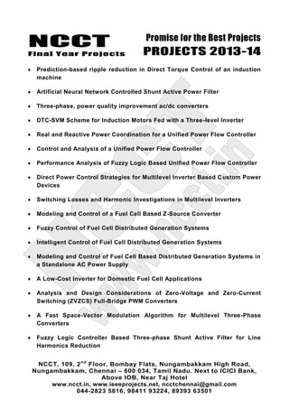 NCCT
Final Year Projects
Promise for the Best Projects
PROJECTS 2013-14
NCCT, 109, 2nd
Floor, Bombay Flats, Nungambakkam High Road,
Nungambakkam, Chennai – 600 034, Tamil Nadu. Next to ICICI Bank,
Above IOB, Near Taj Hotel
www.ncct.in, www.ieeeprojects.net, ncctchennai@gmail.com
044-2823 5816, 98411 93224, 89393 63501
Prediction-based ripple reduction in Direct Torque Control of an induction
machine
Artificial Neural Network Controlled Shunt Active Power Filter
Three-phase, power quality improvement ac/dc converters
DTC-SVM Scheme for Induction Motors Fed with a Three-level Inverter
Real and Reactive Power Coordination for a Unified Power Flow Controller
Control and Analysis of a Unified Power Flow Controller
Performance Analysis of Fuzzy Logic Based Unified Power Flow Controller
Direct Power Control Strategies for Multilevel Inverter Based Custom Power
Devices
Switching Losses and Harmonic Investigations in Multilevel Inverters
Modeling and Control of a Fuel Cell Based Z-Source Converter
Fuzzy Control of Fuel Cell Distributed Generation Systems
Intelligent Control of Fuel Cell Distributed Generation Systems
Modeling and Control of Fuel Cell Based Distributed Generation Systems in
a Standalone AC Power Supply
A Low-Cost Inverter for Domestic Fuel Cell Applications
Analysis and Design Considerations of Zero-Voltage and Zero-Current
Switching (ZVZCS) Full-Bridge PWM Converters
A Fast Space-Vector Modulation Algorithm for Multilevel Three-Phase
Converters
Fuzzy Logic Controller Based Three-phase Shunt Active Filter for Line
Harmonics Reduction
 